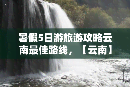 暑假5日游旅游攻略云南更佳路线，【云南】暑假5日游，不可错过的更佳旅行路线！