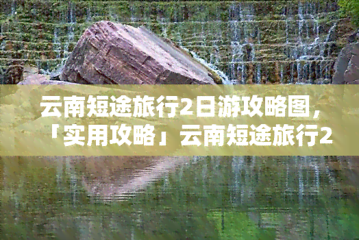 云南短途旅行2日游攻略图，「实用攻略」云南短途旅行2日游必去景点及路线图