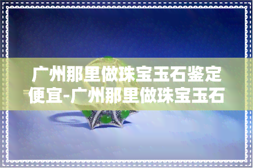 广州那里做珠宝玉石鉴定便宜-广州那里做珠宝玉石鉴定便宜点