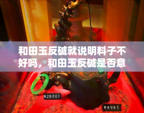 和田玉反碱就说明料子不好吗，和田玉反碱是否意味着料子质量差？