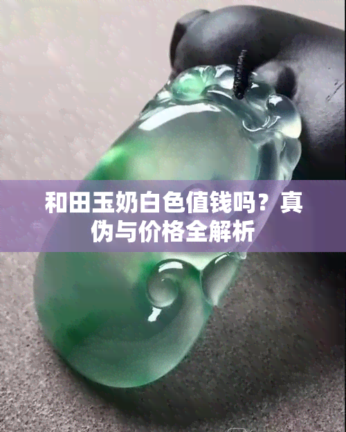 和田玉奶白色值钱吗？真伪与价格全解析