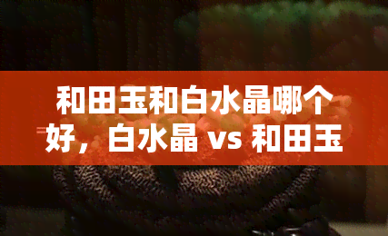 和田玉和白水晶哪个好，白水晶 vs 和田玉：哪种宝石更胜一筹？