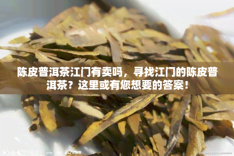 陈皮普洱茶江门有卖吗，寻找江门的陈皮普洱茶？这里或有您想要的答案！