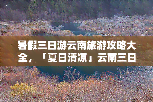 暑假三日游云南旅游攻略大全，「夏日清凉」云南三日游全攻略：美食、景点、住宿一手掌握！