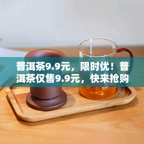 普洱茶9.9元，限时优！普洱茶仅售9.9元，快来抢购！