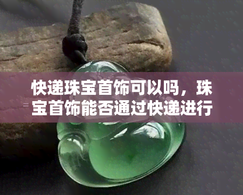 快递珠宝首饰可以吗，珠宝首饰能否通过快递进行配送？