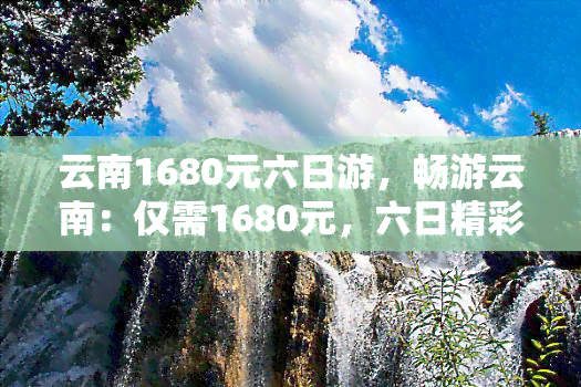 云南1680元六日游，畅游云南：仅需1680元，六日精彩之旅等你来！