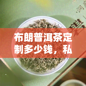 布朗普洱茶定制多少钱，私人订制您的专属布朗普洱茶，价格如何？