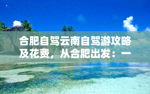 合肥自驾云南自驾游攻略及花费，从合肥出发：一份详尽的云南自驾游攻略与预计花费