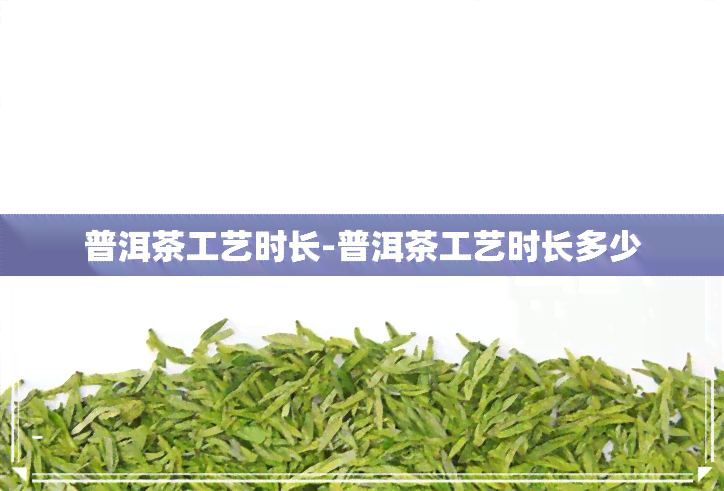 普洱茶工艺时长-普洱茶工艺时长多少