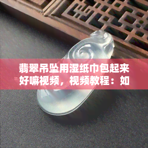 翡翠吊坠用湿纸巾包起来好嘛视频，视频教程：如何正确使用湿纸巾保养翡翠吊坠？