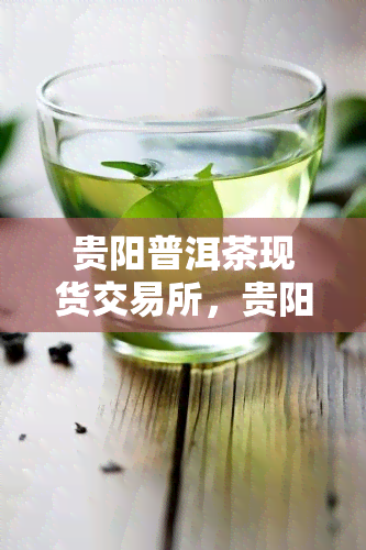 贵阳普洱茶现货交易所，贵阳普洱茶交易所：让茶叶交易更加便捷和透明