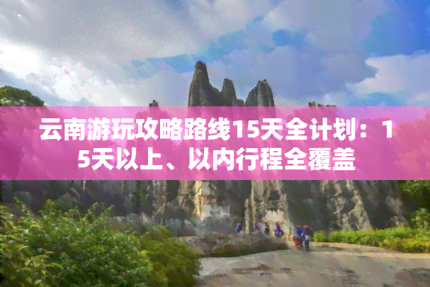 云南游玩攻略路线15天全计划：15天以上、以内行程全覆盖