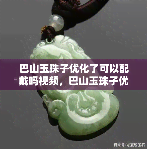 巴山玉珠子优化了可以配戴吗视频，巴山玉珠子优化升级，现在可安全配戴！看视频了解详情