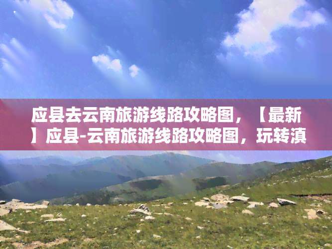 应县去云南旅游线路攻略图，【最新】应县-云南旅游线路攻略图，玩转滇池、大理、丽江等地！