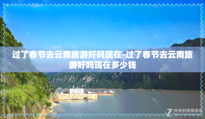 过了春节去云南旅游好吗现在-过了春节去云南旅游好吗现在多少钱