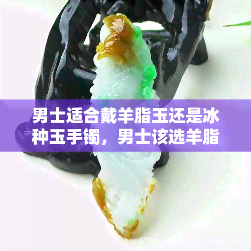 男士适合戴羊脂玉还是冰种玉手镯，男士该选羊脂玉还是冰种玉手镯？一份全面的比较和建议