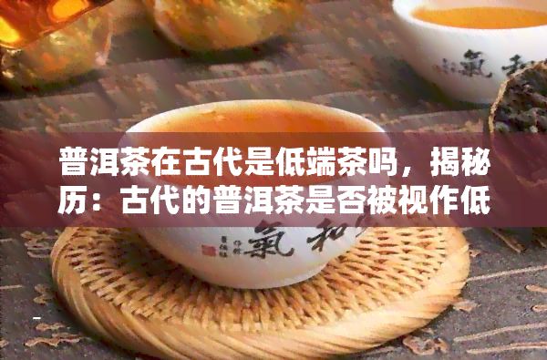 普洱茶在古代是低端茶吗，揭秘历：古代的普洱茶是否被视作低端茶叶？