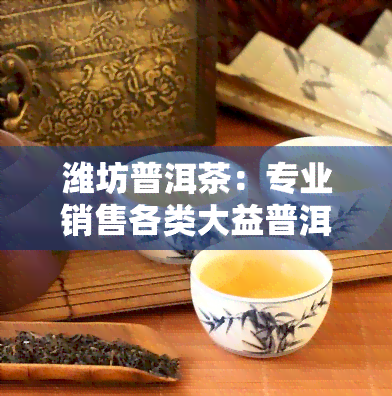 潍坊普洱茶：专业销售各类大益普洱茶，品味纯正，价格公道。