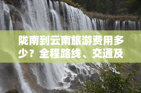 陇南到云南旅游费用多少？全程路线、交通及食宿花费全解析！