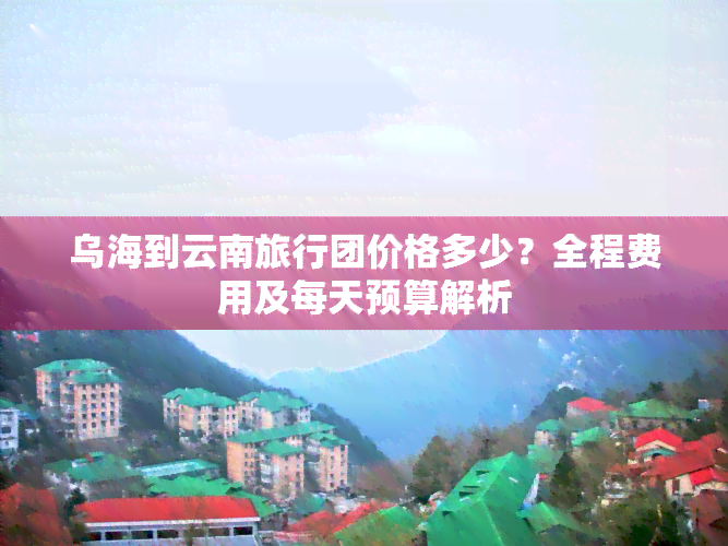 乌海到云南旅行团价格多少？全程费用及每天预算解析