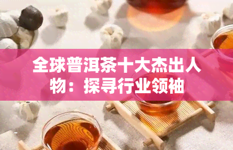 全球普洱茶十大杰出人物：探寻行业领袖