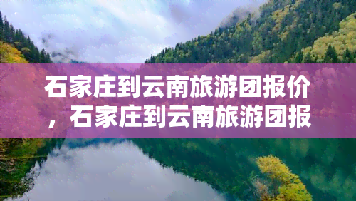 石家庄到云南旅游团报价，石家庄到云南旅游团报价多少钱？史上最全线路推荐！