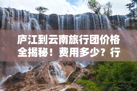 庐江到云南旅行团价格全揭秘！费用多少？行程几天？一网打尽！