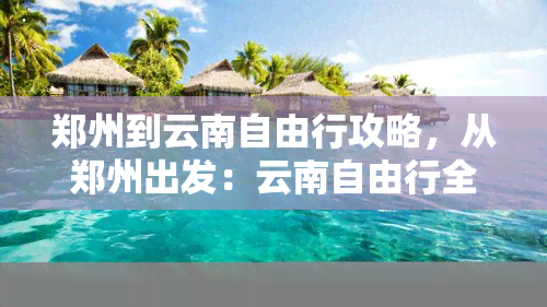 郑州到云南自由行攻略，从郑州出发：云南自由行全攻略