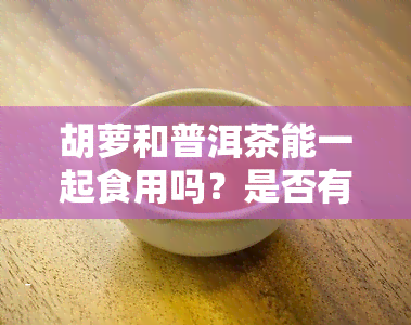 胡萝和普洱茶能一起食用吗？是否有？