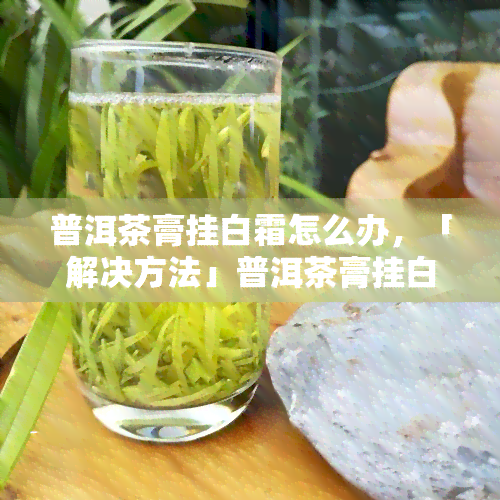 普洱茶膏挂白霜怎么办，「解决方法」普洱茶膏挂白霜怎么办？