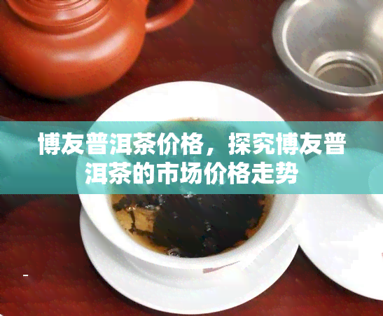 博友普洱茶价格，探究博友普洱茶的市场价格走势