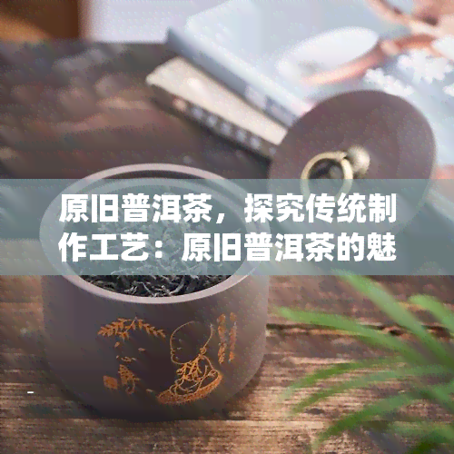 原旧普洱茶，探究传统制作工艺：原旧普洱茶的魅力与价值