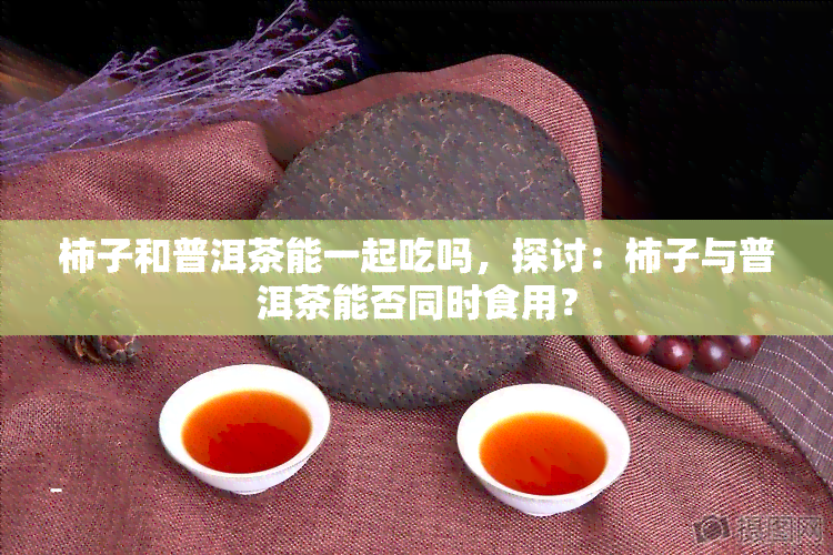 柿子和普洱茶能一起吃吗，探讨：柿子与普洱茶能否同时食用？