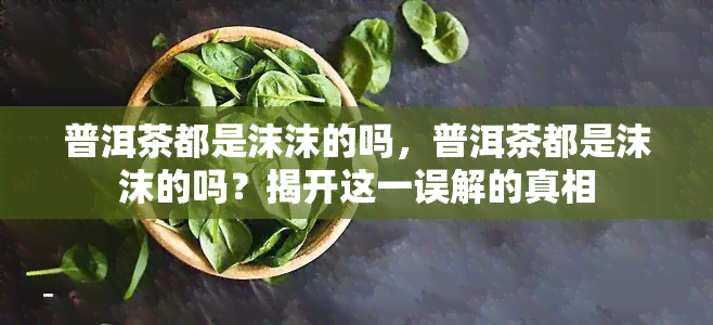 普洱茶都是沫沫的吗，普洱茶都是沫沫的吗？揭开这一误解的真相