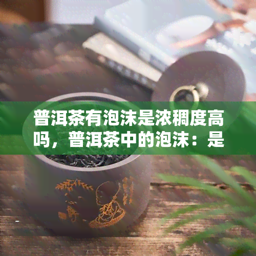 普洱茶有泡沫是浓稠度高吗，普洱茶中的泡沫：是否代表其浓稠度高？