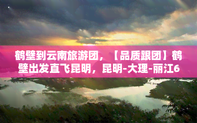 鹤壁到云南旅游团，【品质跟团】鹤壁出发直飞昆明，昆明-大理-丽江6日5晚豪华纯玩游，全程0自费，无购物！