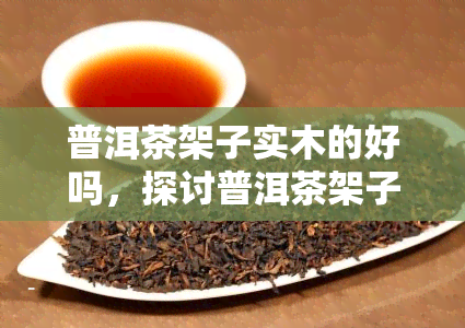 普洱茶架子实木的好吗，探讨普洱茶架子的实木选择：是否为更好的选择？