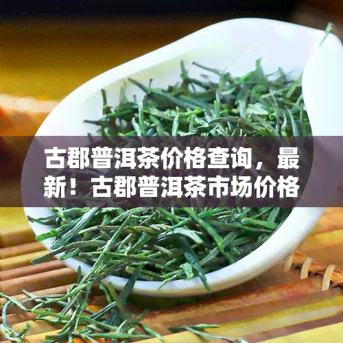 古郡普洱茶价格查询，最新！古郡普洱茶市场价格一览