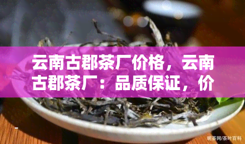 云南古郡茶厂价格，云南古郡茶厂：品质保证，价格亲民！