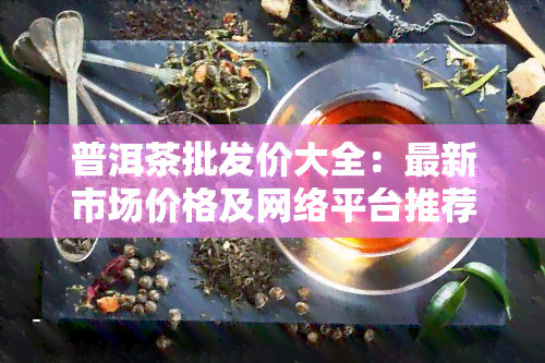 普洱茶批发价大全：最新市场价格及网络平台推荐