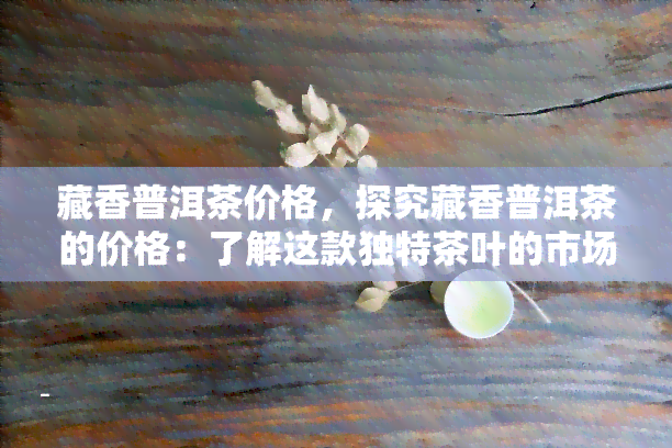 藏香普洱茶价格，探究藏香普洱茶的价格：了解这款独特茶叶的市场价格