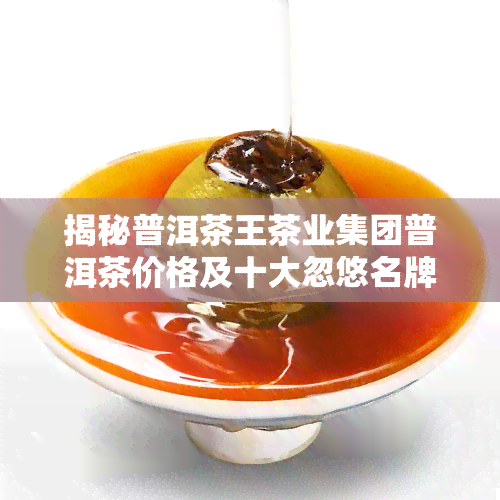 揭秘普洱茶王茶业集团普洱茶价格及十大忽悠名牌，一文看透其产品真相