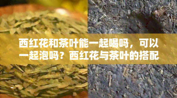 西红花和茶叶能一起喝吗，可以一起泡吗？西红花与茶叶的搭配探讨