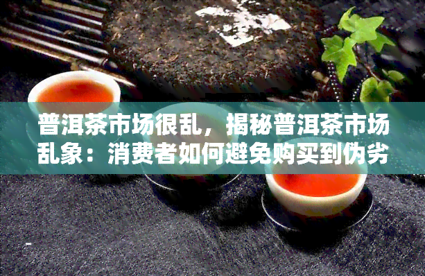 普洱茶市场很乱，揭秘普洱茶市场乱象：消费者如何避免购买到伪劣产品？