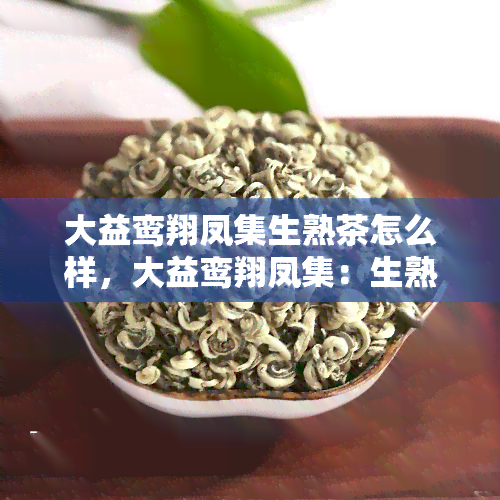 大益鸾翔凤集生熟茶怎么样，大益鸾翔凤集：生熟茶品质如何？一起来了解