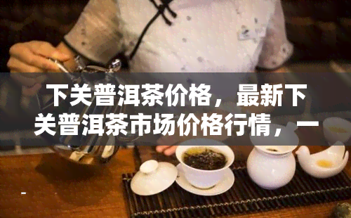 下关普洱茶价格，最新下关普洱茶市场价格行情，一探究竟！