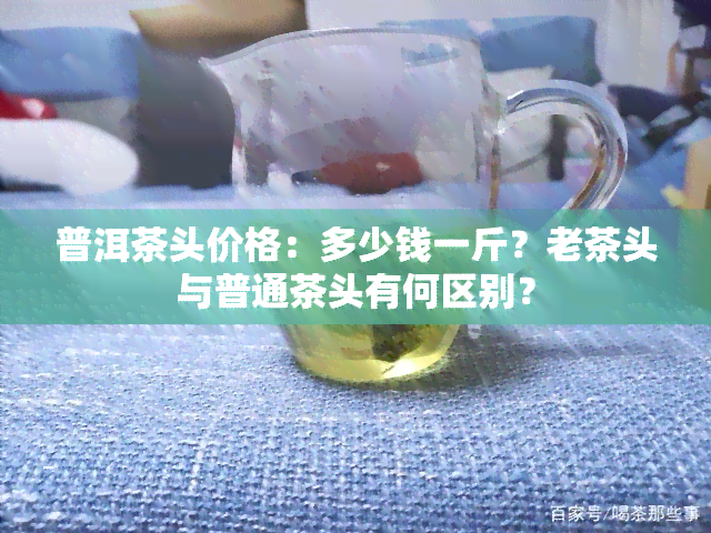 普洱茶头价格：多少钱一斤？老茶头与普通茶头有何区别？