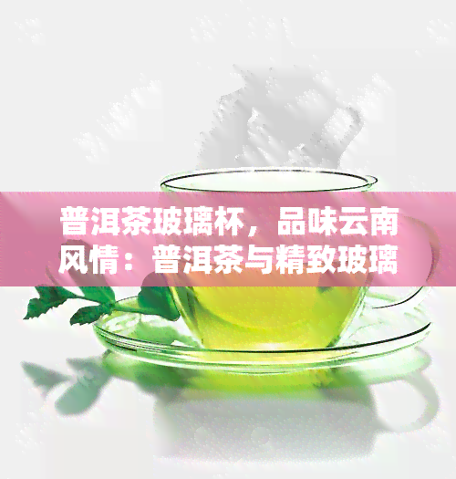 普洱茶玻璃杯，品味云南风情：普洱茶与精致玻璃杯的完美搭配