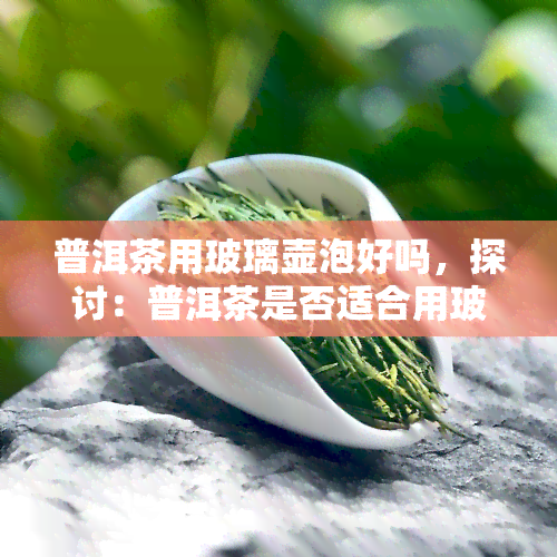 普洱茶用玻璃壶泡好吗，探讨：普洱茶是否适合用玻璃壶冲泡？